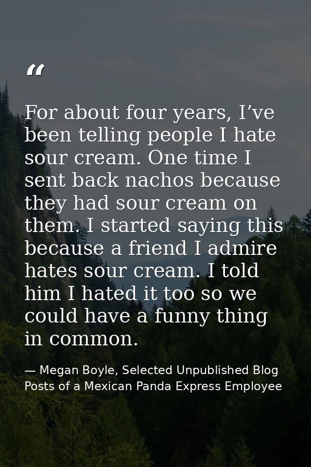 For about four years, I’ve been telling people I hate sour cream. One time I sent back nachos because they had sour crea — Megan Boyle, Selected Unpublished Blog Posts of a Mexican Panda Express Employee