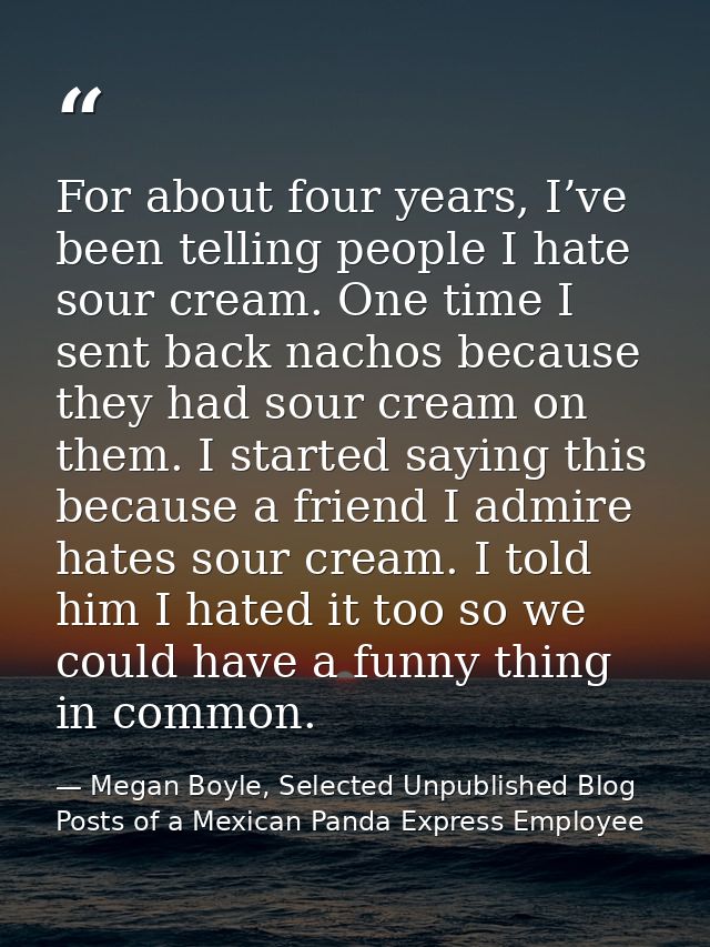 For about four years, I’ve been telling people I hate sour cream. One time I sent back nachos because they had sour crea — Megan Boyle, Selected Unpublished Blog Posts of a Mexican Panda Express Employee