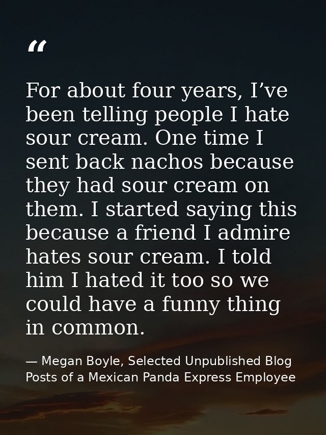 For about four years, I’ve been telling people I hate sour cream. One time I sent back nachos because they had sour crea — Megan Boyle, Selected Unpublished Blog Posts of a Mexican Panda Express Employee