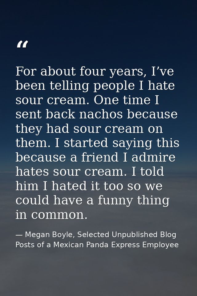 For about four years, I’ve been telling people I hate sour cream. One time I sent back nachos because they had sour crea — Megan Boyle, Selected Unpublished Blog Posts of a Mexican Panda Express Employee