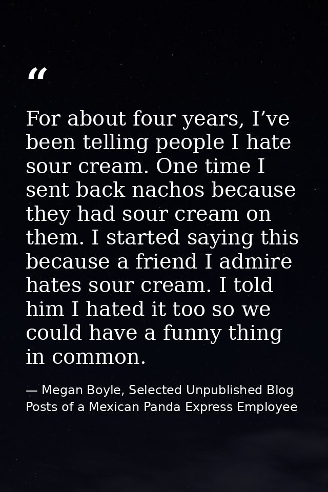 For about four years, I’ve been telling people I hate sour cream. One time I sent back nachos because they had sour crea — Megan Boyle, Selected Unpublished Blog Posts of a Mexican Panda Express Employee
