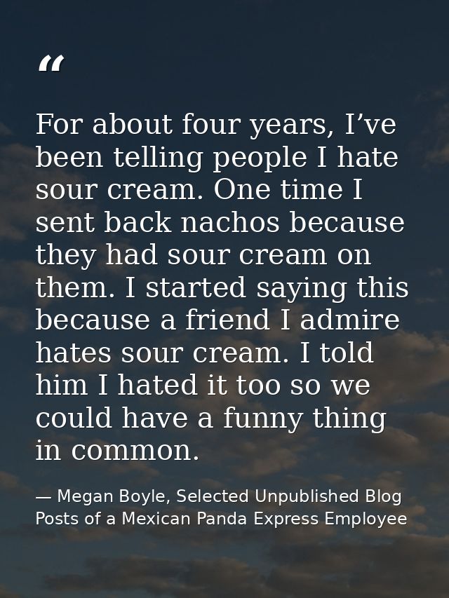 For about four years, I’ve been telling people I hate sour cream. One time I sent back nachos because they had sour crea — Megan Boyle, Selected Unpublished Blog Posts of a Mexican Panda Express Employee