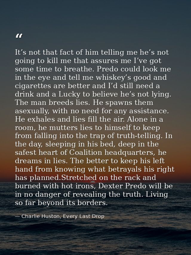 It’s not that fact of him telling me he’s not going to kill me that assures me I’ve got some time to breathe. Predo coul — Charlie Huston, Every Last Drop