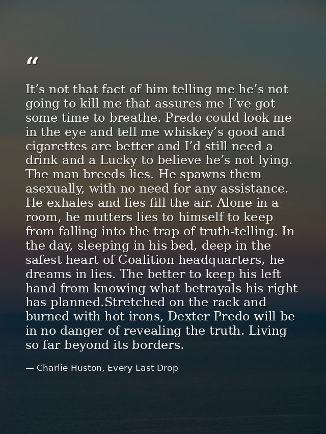 It’s not that fact of him telling me he’s not going to kill me that assures me I’ve got some time to breathe. Predo coul — Charlie Huston, Every Last Drop