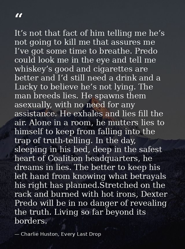 It’s not that fact of him telling me he’s not going to kill me that assures me I’ve got some time to breathe. Predo coul — Charlie Huston, Every Last Drop