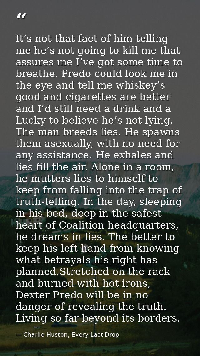 It’s not that fact of him telling me he’s not going to kill me that assures me I’ve got some time to breathe. Predo coul — Charlie Huston, Every Last Drop