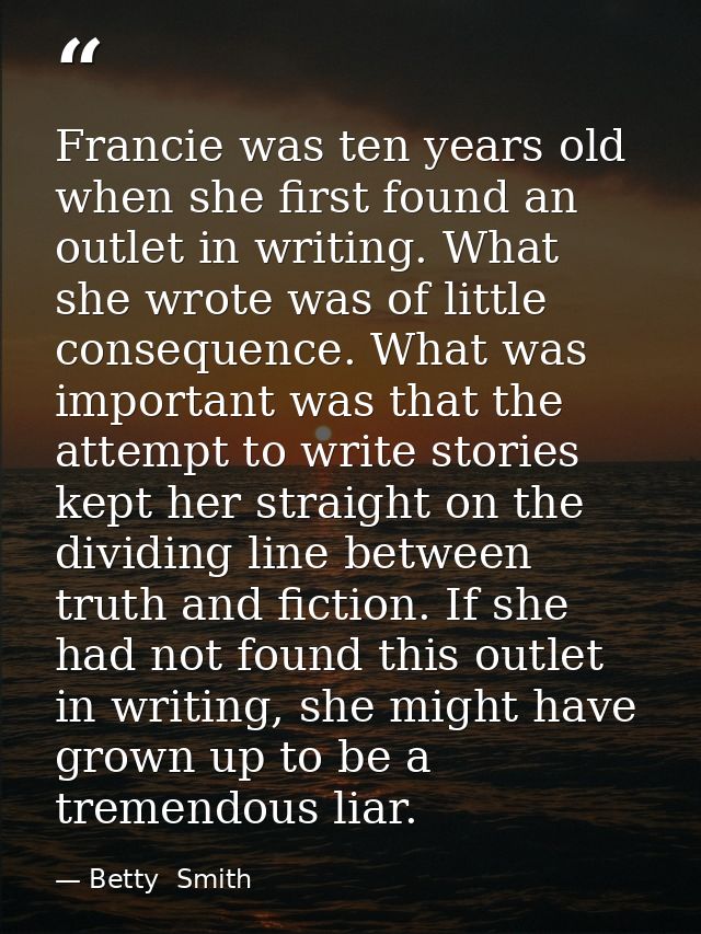 Francie was ten years old when she first found an outlet in writing. What she wrote was of little consequence. What was  — Betty  Smith