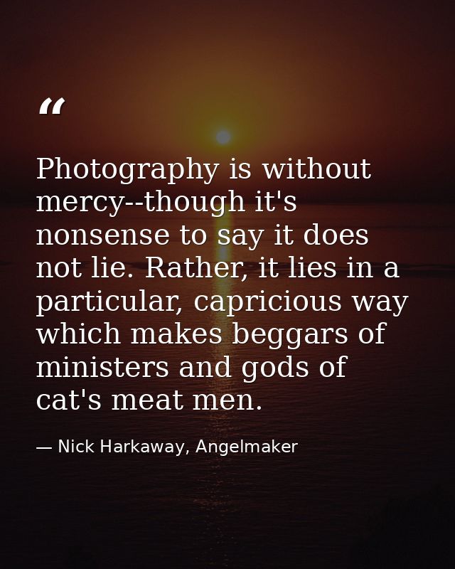 Photography is without mercy--though it's nonsense to say it does not lie. Rather, it lies in a particular, capricious w — Nick Harkaway, Angelmaker