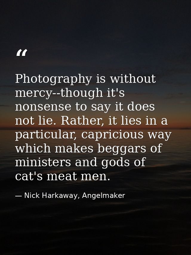 Photography is without mercy--though it's nonsense to say it does not lie. Rather, it lies in a particular, capricious w — Nick Harkaway, Angelmaker