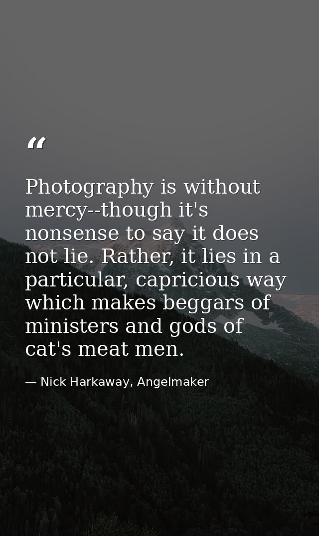 Photography is without mercy--though it's nonsense to say it does not lie. Rather, it lies in a particular, capricious w — Nick Harkaway, Angelmaker