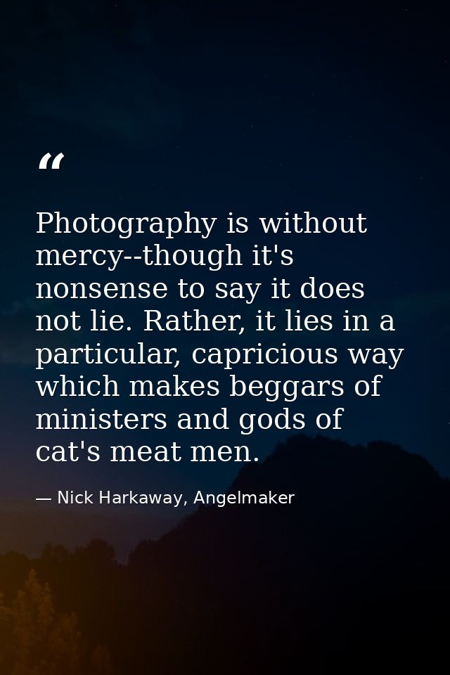 Photography is without mercy--though it's nonsense to say it does not lie. Rather, it lies in a particular, capricious w — Nick Harkaway, Angelmaker