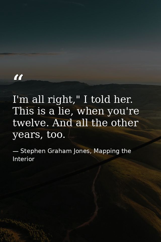I'm all right," I told her. This is a lie, when you're twelve. And all the other years, too. — Stephen Graham Jones, Mapping the Interior