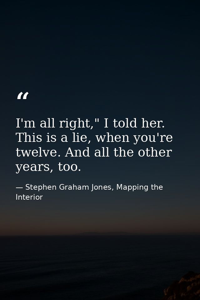 I'm all right," I told her. This is a lie, when you're twelve. And all the other years, too. — Stephen Graham Jones, Mapping the Interior