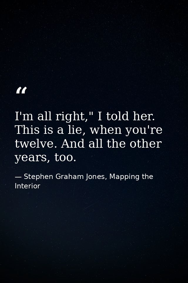 I'm all right," I told her. This is a lie, when you're twelve. And all the other years, too. — Stephen Graham Jones, Mapping the Interior