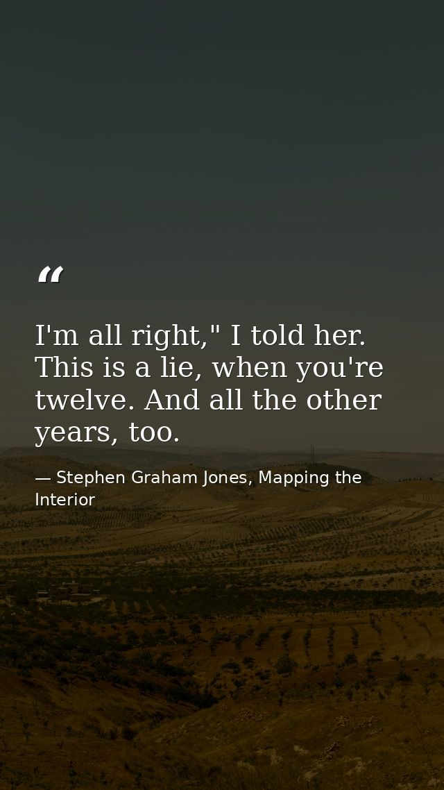 I'm all right," I told her. This is a lie, when you're twelve. And all the other years, too. — Stephen Graham Jones, Mapping the Interior