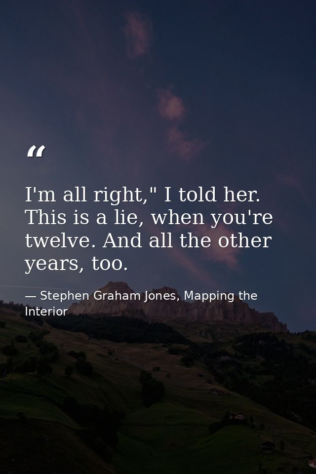 I'm all right," I told her. This is a lie, when you're twelve. And all the other years, too. — Stephen Graham Jones, Mapping the Interior