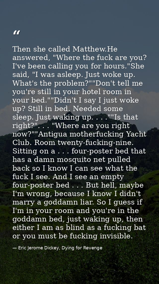 Then she called Matthew.He answered, "Where the fuck are you? I've been calling you for hours."She said, "I was asleep.  — Eric Jerome Dickey, Dying for Revenge
