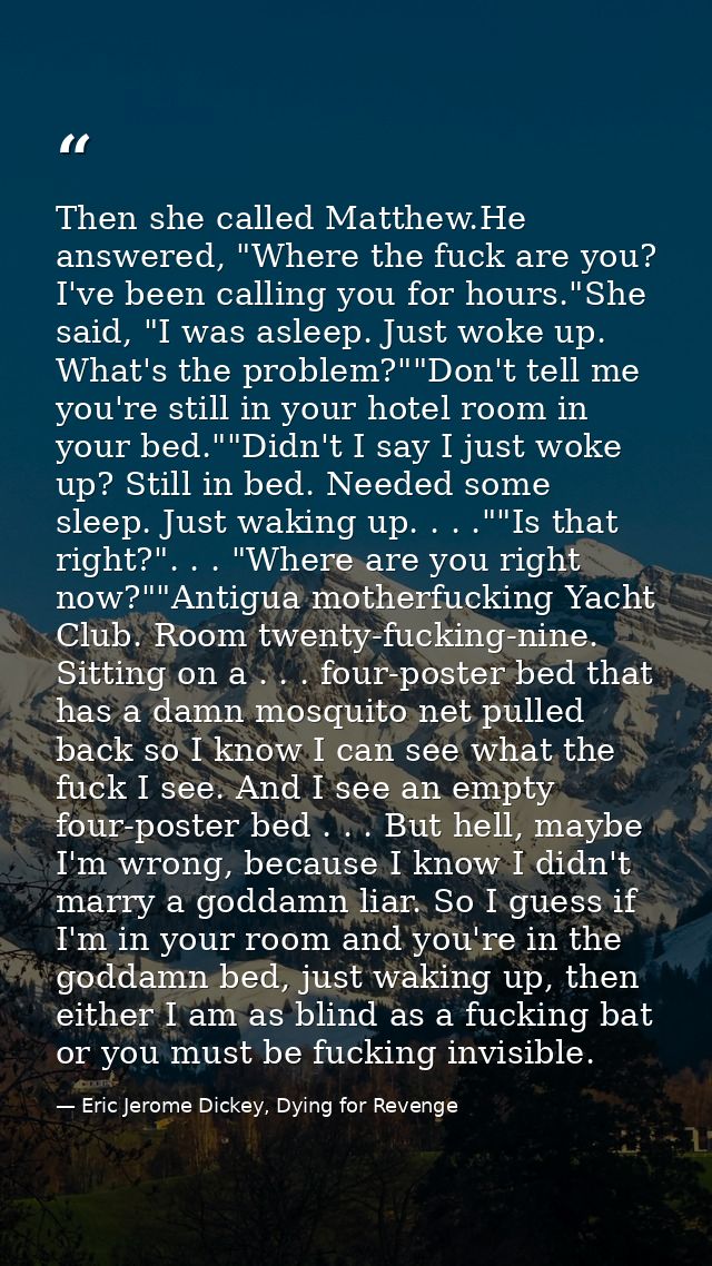Then she called Matthew.He answered, "Where the fuck are you? I've been calling you for hours."She said, "I was asleep.  — Eric Jerome Dickey, Dying for Revenge