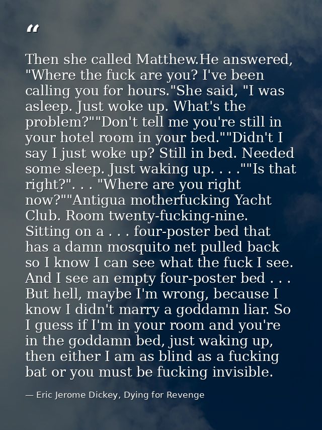 Then she called Matthew.He answered, "Where the fuck are you? I've been calling you for hours."She said, "I was asleep.  — Eric Jerome Dickey, Dying for Revenge