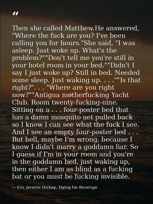 Then she called Matthew.He answered, "Where the fuck are you? I've been calling you for hours."She said, "I was asleep.  — Eric Jerome Dickey, Dying for Revenge