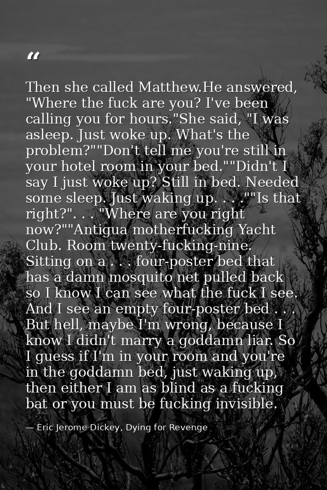 Then she called Matthew.He answered, "Where the fuck are you? I've been calling you for hours."She said, "I was asleep.  — Eric Jerome Dickey, Dying for Revenge