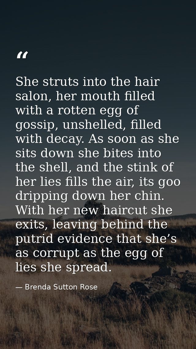 She struts into the hair salon, her mouth filled with a rotten egg of gossip, unshelled, filled with decay. As soon as s — Brenda Sutton Rose