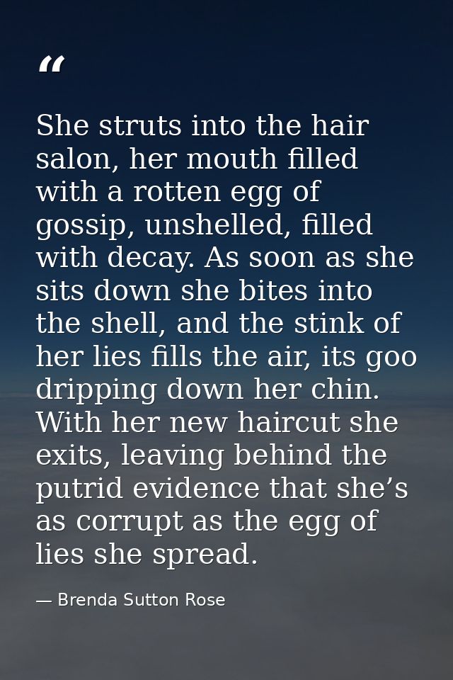 She struts into the hair salon, her mouth filled with a rotten egg of gossip, unshelled, filled with decay. As soon as s — Brenda Sutton Rose