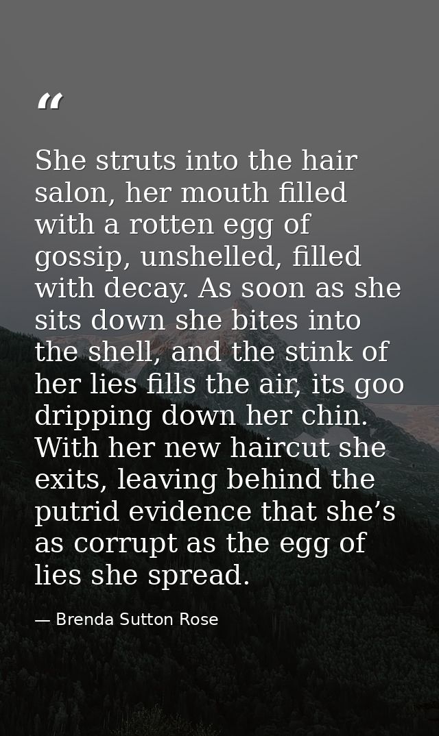 She struts into the hair salon, her mouth filled with a rotten egg of gossip, unshelled, filled with decay. As soon as s — Brenda Sutton Rose