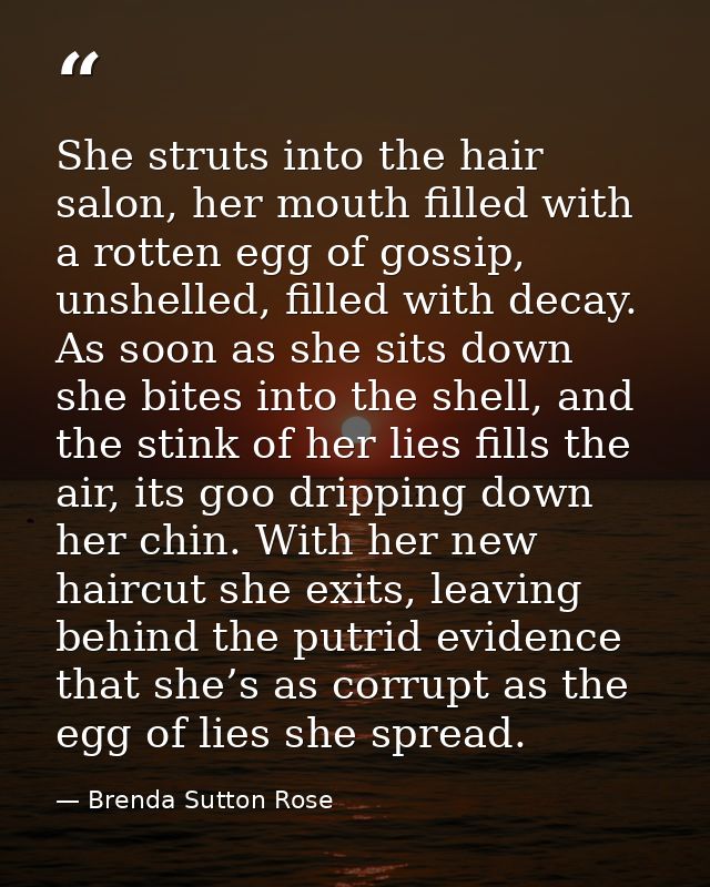 She struts into the hair salon, her mouth filled with a rotten egg of gossip, unshelled, filled with decay. As soon as s — Brenda Sutton Rose
