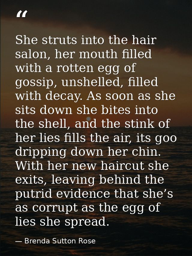 She struts into the hair salon, her mouth filled with a rotten egg of gossip, unshelled, filled with decay. As soon as s — Brenda Sutton Rose