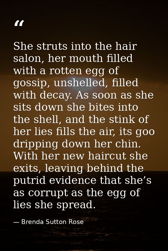 She struts into the hair salon, her mouth filled with a rotten egg of gossip, unshelled, filled with decay. As soon as s — Brenda Sutton Rose