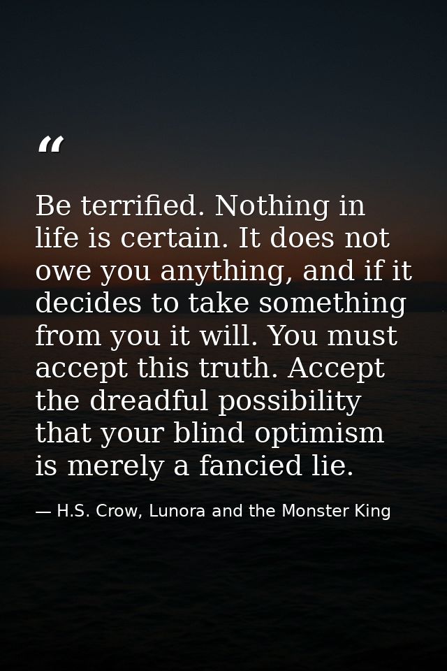 Be terrified. Nothing in life is certain. It does not owe you anything, and if it decides to take something from you it  — H.S. Crow, Lunora and the Monster King