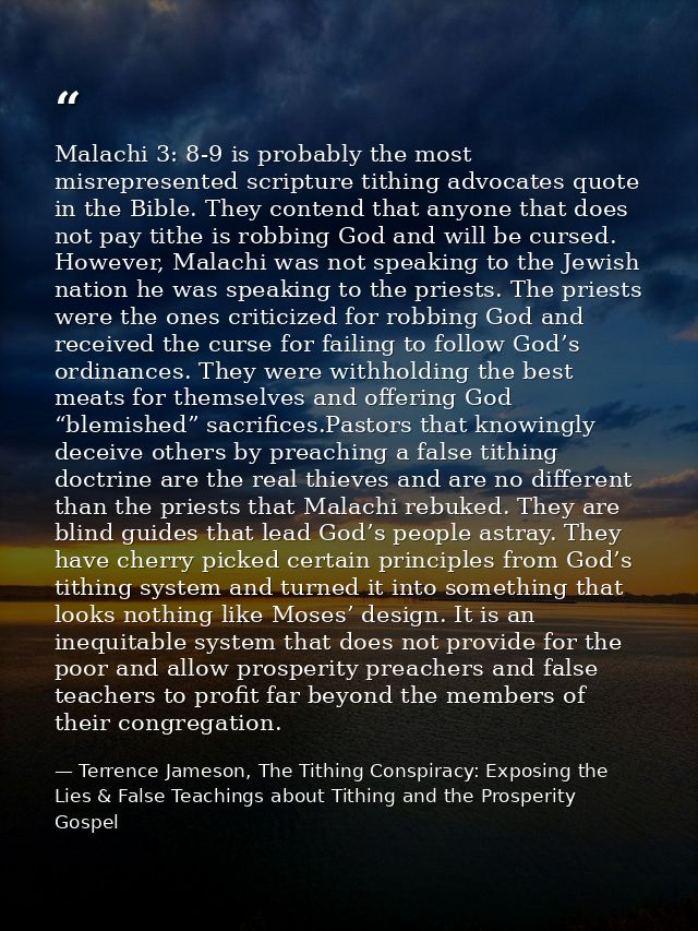 Malachi 3: 8-9 is probably the most misrepresented scripture tithing advocates quote in the Bible. They contend that any — Terrence Jameson, The Tithing Conspiracy: Exposing the Lies & False Teachings about Tithing and the Prosperity Gospel