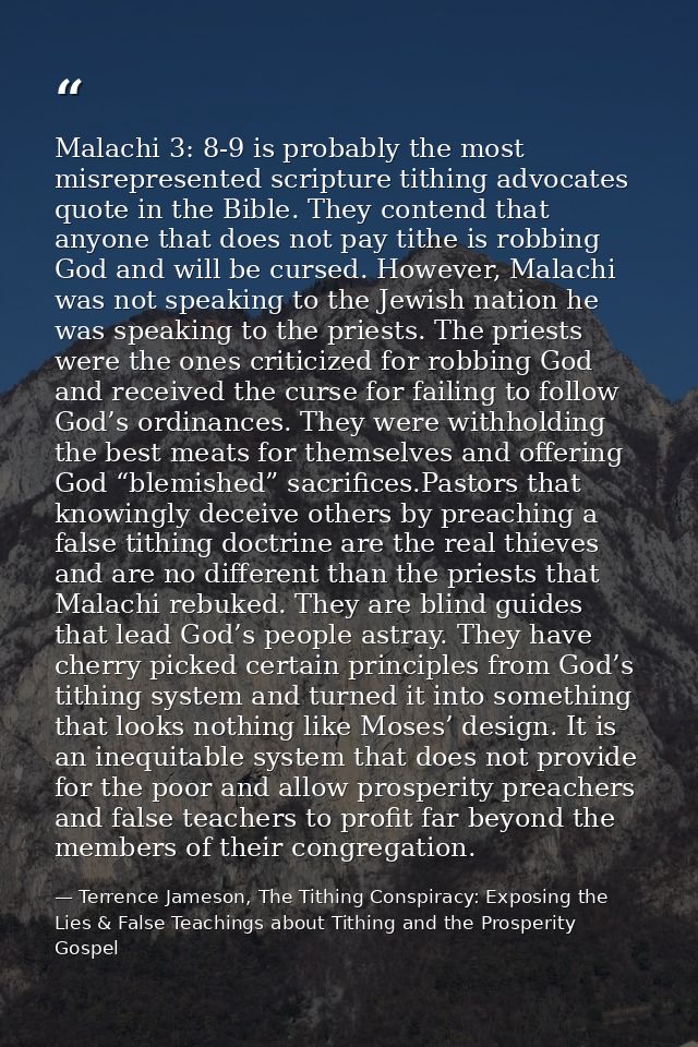 Malachi 3: 8-9 is probably the most misrepresented scripture tithing advocates quote in the Bible. They contend that any — Terrence Jameson, The Tithing Conspiracy: Exposing the Lies & False Teachings about Tithing and the Prosperity Gospel