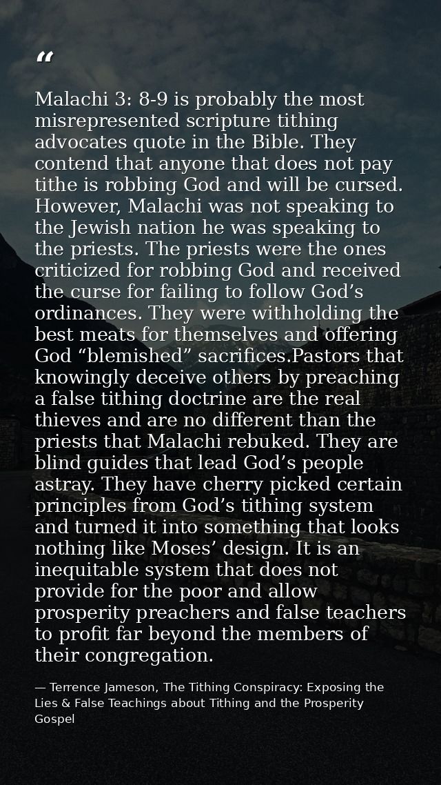 Malachi 3: 8-9 is probably the most misrepresented scripture tithing advocates quote in the Bible. They contend that any — Terrence Jameson, The Tithing Conspiracy: Exposing the Lies & False Teachings about Tithing and the Prosperity Gospel