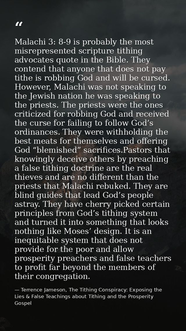 Malachi 3: 8-9 is probably the most misrepresented scripture tithing advocates quote in the Bible. They contend that any — Terrence Jameson, The Tithing Conspiracy: Exposing the Lies & False Teachings about Tithing and the Prosperity Gospel