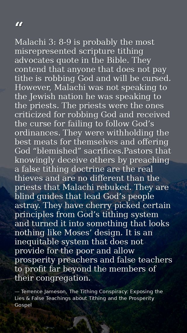 Malachi 3: 8-9 is probably the most misrepresented scripture tithing advocates quote in the Bible. They contend that any — Terrence Jameson, The Tithing Conspiracy: Exposing the Lies & False Teachings about Tithing and the Prosperity Gospel