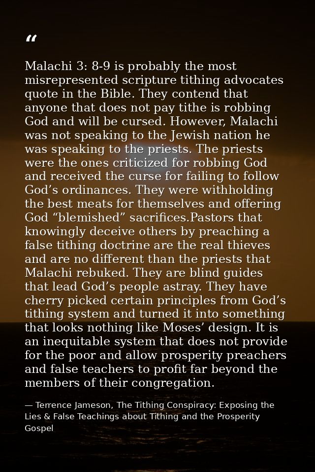 Malachi 3: 8-9 is probably the most misrepresented scripture tithing advocates quote in the Bible. They contend that any — Terrence Jameson, The Tithing Conspiracy: Exposing the Lies & False Teachings about Tithing and the Prosperity Gospel