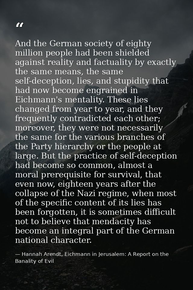 And the German society of eighty million people had been shielded against reality and factuality by exactly the same mea — Hannah Arendt, Eichmann in Jerusalem: A Report on the Banality of Evil