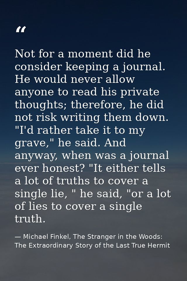 Not for a moment did he consider keeping a journal. He would never allow anyone to read his private thoughts; therefore, — Michael Finkel, The Stranger in the Woods: The Extraordinary Story of the Last True Hermit