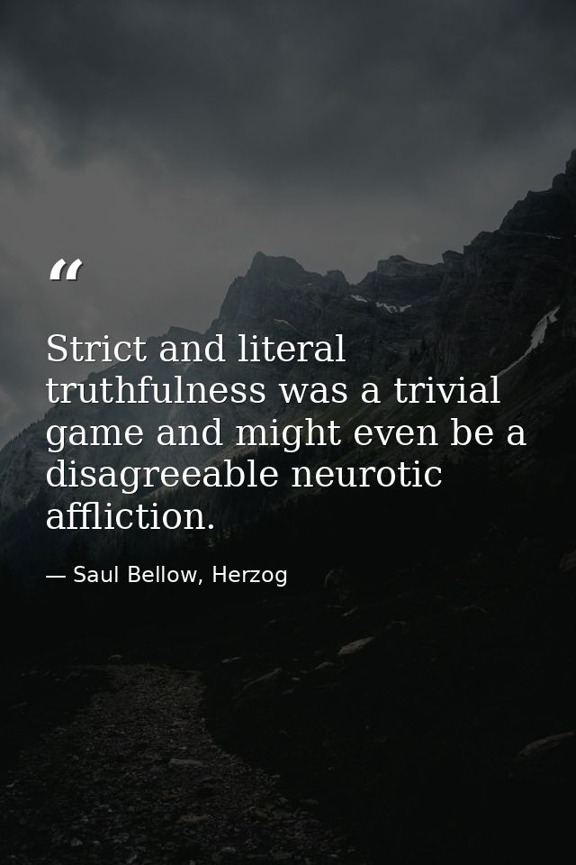 Strict and literal truthfulness was a trivial game and might even be a disagreeable neurotic affliction. — Saul Bellow, Herzog