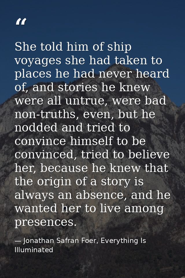 She told him of ship voyages she had taken to places he had never heard of, and stories he knew were all untrue, were ba — Jonathan Safran Foer, Everything Is Illuminated