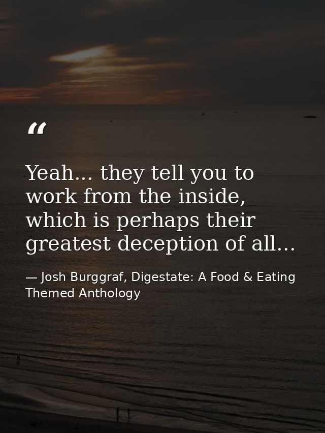 Yeah... they tell you to work from the inside, which is perhaps their greatest deception of all... — Josh Burggraf, Digestate: A Food & Eating Themed Anthology