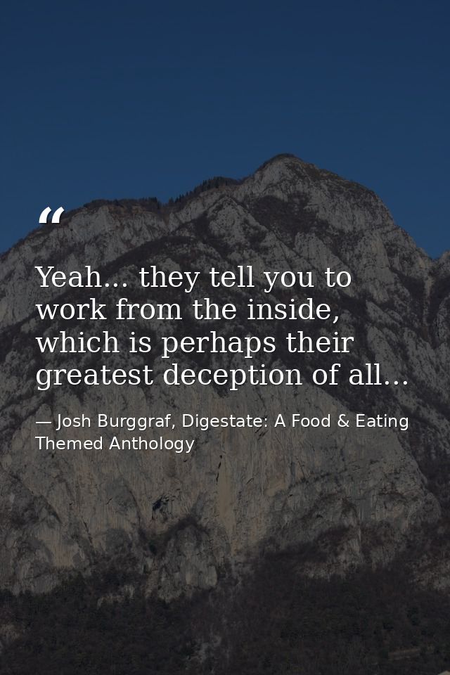 Yeah... they tell you to work from the inside, which is perhaps their greatest deception of all... — Josh Burggraf, Digestate: A Food & Eating Themed Anthology