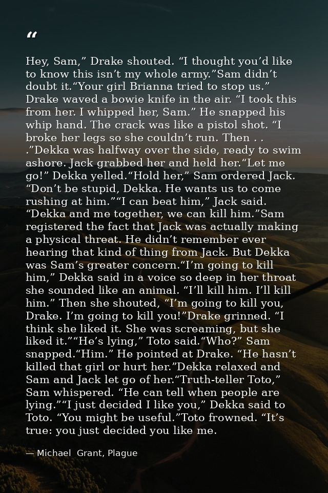 Hey, Sam,” Drake shouted. “I thought you’d like to know this isn’t my whole army.”Sam didn’t doubt it.“Your girl Brianna — Michael  Grant, Plague