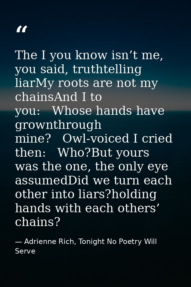 The I you know isn’t me, you said, truthtelling liarMy roots are not my chainsAnd I to you:   Whose hands have grownthro — Adrienne Rich, Tonight No Poetry Will Serve