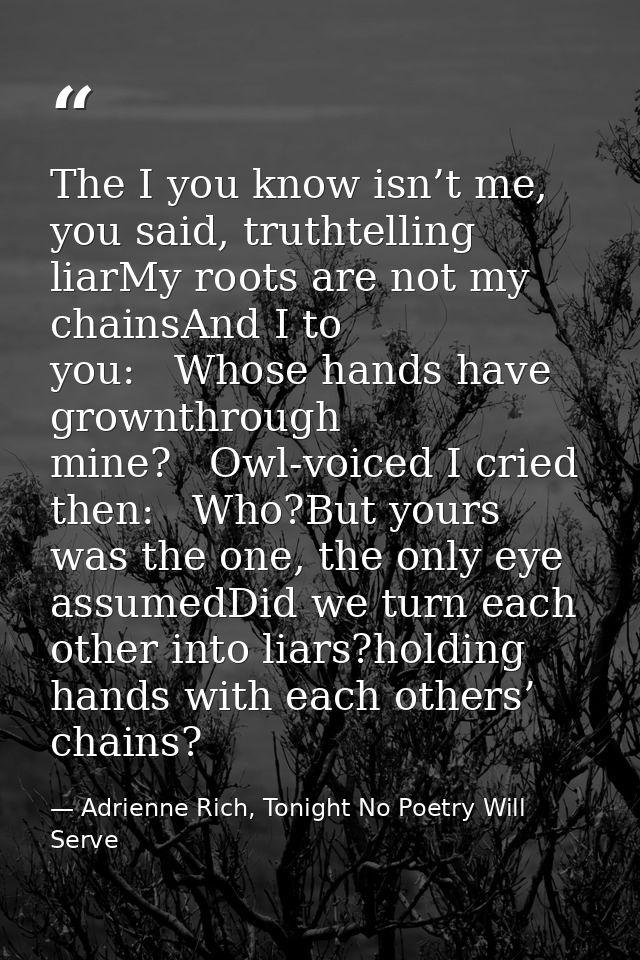 The I you know isn’t me, you said, truthtelling liarMy roots are not my chainsAnd I to you:   Whose hands have grownthro — Adrienne Rich, Tonight No Poetry Will Serve