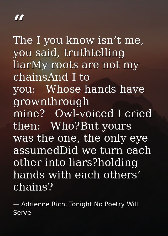 The I you know isn’t me, you said, truthtelling liarMy roots are not my chainsAnd I to you:   Whose hands have grownthro — Adrienne Rich, Tonight No Poetry Will Serve