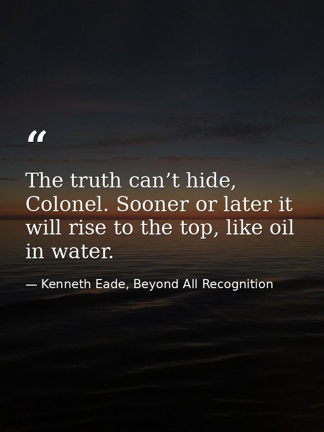 The truth can’t hide, Colonel. Sooner or later it will rise to the top, like oil in water. — Kenneth Eade, Beyond All Recognition