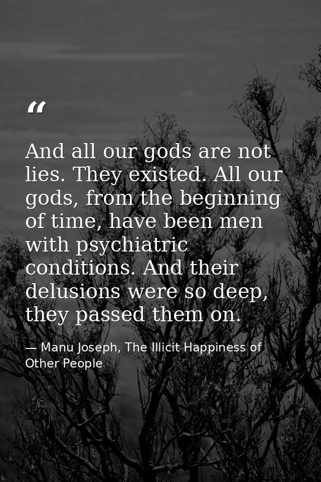 And all our gods are not lies. They existed. All our gods, from the beginning of time, have been men with psychiatric co — Manu Joseph, The Illicit Happiness of Other People
